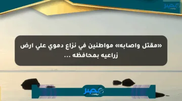 «مقتل وإصابة» مواطنين في نزاع دموي على أرض زراعية بمحافظة …